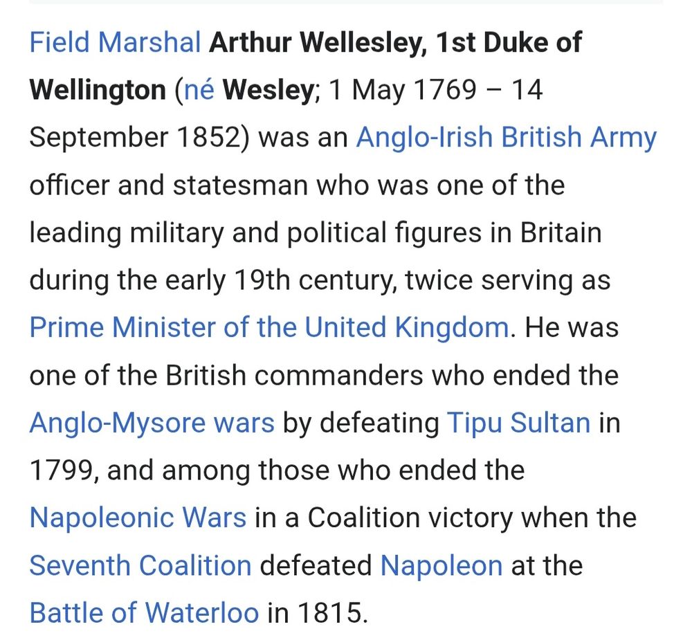 Field Marshal Arthur Wellesley, 1st Duke of
Wellington (né Wesley; 1 May 1769 - 14
September 1852) was an Anglo-Irish British Army
officer and statesman who was one of the
leading military and political figures in Britain
during the early 19th century, twice serving as
Prime Minister of the United Kingdom. He was
one of the British commanders who ended the
Anglo-Mysore wars by defeating Tipu Sultan in
1799, and among those who ended the
Napoleonic Wars in a Coalition victory when the
Seventh Coalition defeated Napoleon at the
Battle of Waterloo in 1815