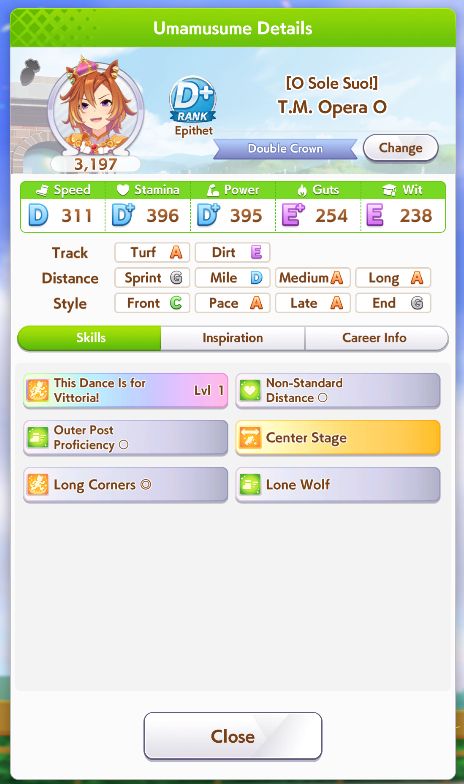A "Umamusume Details" screenshot
Character: T.M. Opera O
Rating: 3,197

Speed: D | 311
Stamina: D+ | 396
Power: D+ | 395
Guts: E+ | 254
Wit: E | 238

Track: Turf[A] | Dirt [E]
Distance: Sprint [G] | Mile [D] | Medium [A] | Long [A]
Style: Front [C] | Pace [A] | Late [A] | End [G]

Skills:
This Dance is for Vittoria! lvl 1
Non-Standard Distance O
Outer Post Proficiency O
Center Stage
Long Corners O
Lone wolf