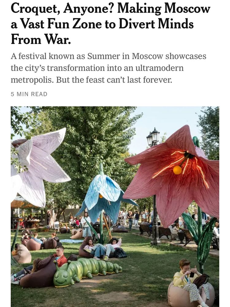 Headline from NYT:Croquet, Anyone? Making Moscow a Vast Fun Zone to Divert Minds From War. A festival known as Summer in Moscow showcases the city's transformation into an ultramodern metropolis. But the feast can't last forever. It appears over a picture of oversized flowers in a park with people sitting beneath them sitting on pillowpoufs and leaning on among other things a big sculpture of a smiling sleeping caterpillar. Lowkey it looks extremely dope, and I think making cities vast fun zones is a great idea. More of that please and less of the things we need to be distracted from. Anyways, off to the patisserie. 