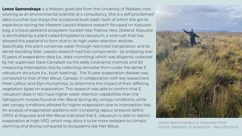 Leeza Speranskaya is a Masters graduate from the University of Waikato, now working as an environmental scientist at a consultancy. She is a self-proclaimed data cruncher but enjoys the occasional bush-bash, both of which she got to experience during her Masters! Leeza’s Masters research focussed on Kopuatai bog, a unique peatland ecosystem located near Paeroa, New Zealand. Kopuatai is dominated by a plant called Empodisma robustum, a wire rush that has allowed this peatland to form due to its high water retention abilities. Specifically, this plant conserves water through restricted transpiration and its dense standing litter. Leeza’s research had two components - (a) analysing over 10 years of evaporation data (i.e., data crunching) which was diligently collected by her supervisor Dave Campbell via the eddy covariance method, and (b) measuring interception loss by collecting rainwater from under the dense E. robustum structure (i.e., bush-bashing).  The 10-year evaporation dataset was compared to that of Mer Bleue, Canada, in collaboration with key researchers Peter Lafleur and Elyn Humphreys, to determine the impact of their differing vegetation types on evaporation. This research was able to confirm that E. robustum does in fact have higher water retention capabilities than the Sphagnum mosses found at Mer Bleue during dry canopy conditions, while wet canopy conditions allowed for higher evaporation due to interception loss. An analysis of evaporation patterns with increasing vapour pressure deficit (VPD) at Kopuatai and Mer Bleue indicated that E. robustum is able to restrict evaporation at high VPD, which may allow it to be more resistant to climatic warming and drying compared to ecosystems like Mer Bleue.
