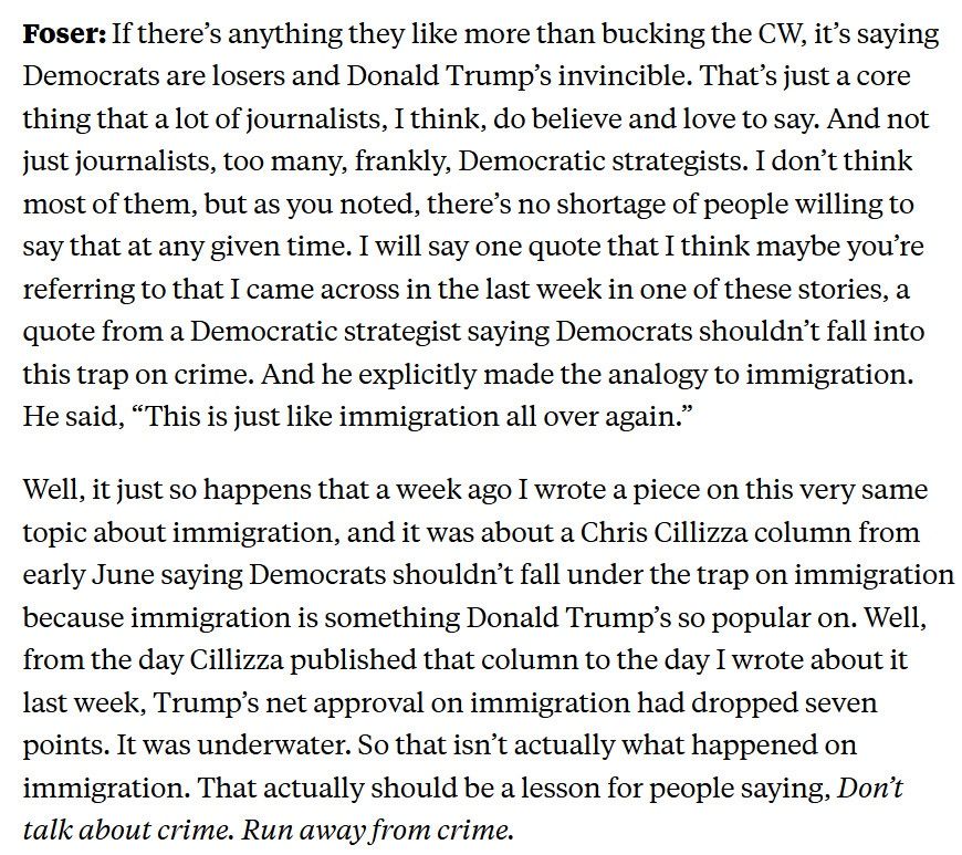 Foser: If there's anything they like more than bucking the CW, it's saying Democrats are losers and Donald Trump's invincible. That's just a core thing that a lot of journalists, I think, do believe and love to say. And not just journalists, too many, frankly, Democratic strategists. I don't think most of them, but as you noted, there's no shortage of people willing to say that at any given time. I will say one quote that I think maybe you're referring to that I came across in the last week in one of these stories, a quote from a Democratic strategist saying Democrats shouldn't fall into this trap on crime. And he explicitly made the analogy to immigration.
He said, "This is just like immigration all over again."
Well, it just so happens that a week ago I wrote a piece on this very same topic about immigration, and it was about a Chris Cillizza column from early June saying Democrats shouldn't fall under the trap on immigration because immigration is something Donald Trump's so popular on. Well, from the day Cillizza published that column to the day I wrote about it last week, Trump's net approval on immigration had dropped seven points. It was underwater. So that isn't actually what happened on immigration. That actually should be a lesson for people saying, Don't talk about crime. Run away from crime.