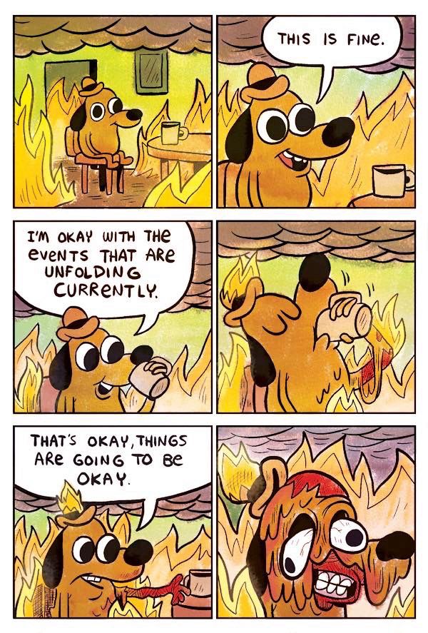 A six panel comic strip of a dog drinking coffee in a room full of flames.
Panel 1: A brown anthropomorphic dog wearing a small bowler hat is sitting in a wooden chair next to a wooden kitchen table with a tan coffee mug on it, amidst a sea of flames within in a burning building.  He seems oblivious to the fire. The ceiling is obscured by smoke.  A picture frame hangs next to a darkened doorway behind him, but its contents are obscured.
Panel 2: “This is fine.” He says with a smile.
Panel 3: While taking a drink of coffee he comments “I’m okay with the events that are unfolding currently.”
Panel 4: His hat, lap, and arm holding his coffee mug catch fire while he is taking a deep gulp of coffee.
Panel 5: Now burning alive, his arm setting his coffee mug down on the table showing first degree burns, he opines “That’s okay, things are going to be okay.”
Panel 6: His face begins to melt, quite horrifically, as he continues to smile.