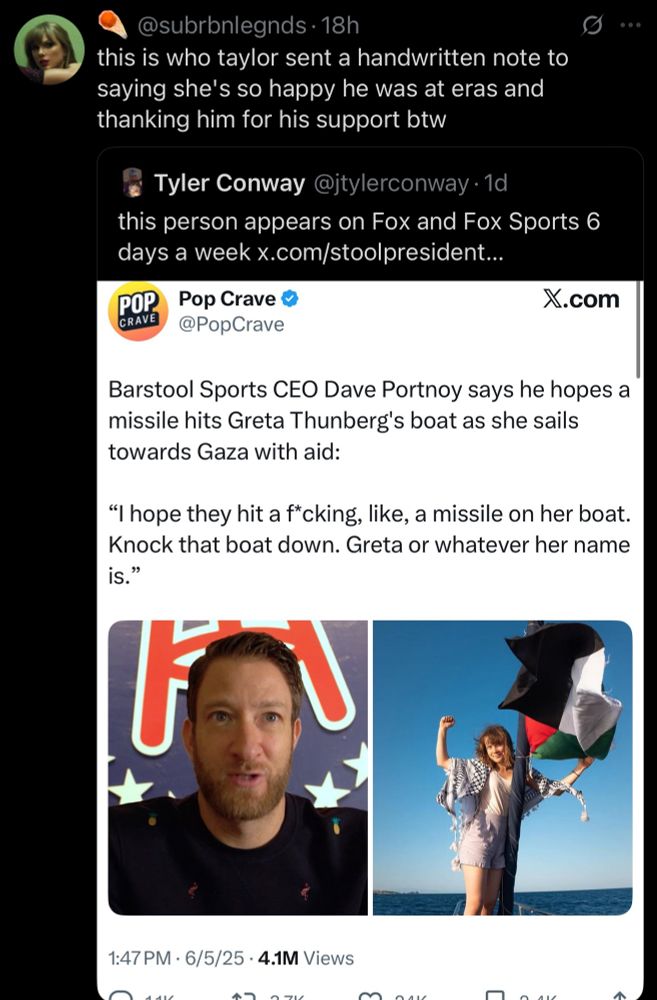 screenshot of a quote tweet saying “this is who taylor sent a handwritten note to saying she’s so happy he was at the eras and thanking him for his support btw”, the original tweet is an image of a tweet saying “barstool sports CEO Dave Portnoy saying he hopes a missile hits Greta Thunberg’s boat as she sails towards Gaza with aid:

‘I hope they hit a f*cking, like, a missile on her boat. Knock that boat down. Greta or whatever her name is.’”