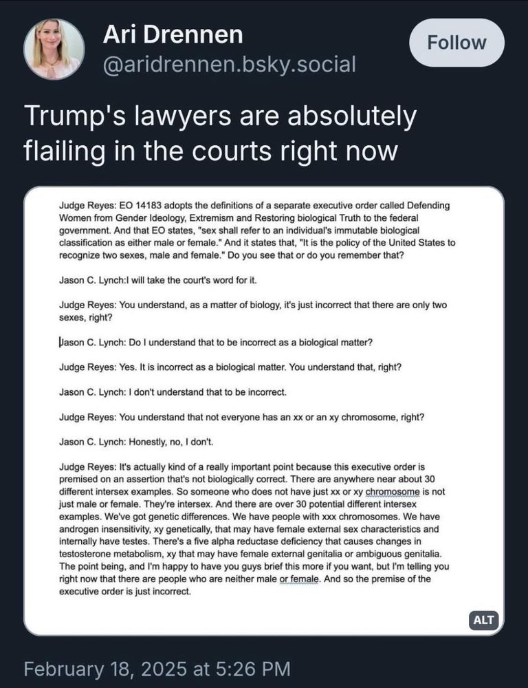 Trump's lawyers are absolutely flailing in the courts right now

Judge Reyes: EO 14183 adopts the definitions of a separate executive order called Defending Women from Gender Ideology, Extremism and Restoring biological Truth to the federal government. And that EO states, "sex shall refer to an individual's immutable biological classification as either male or female." And it states that, "It is the policy of the United States to recognize two sexes, male and female." Do you see that or do you remember that?
Jason C. Lynch: will take the court's word for it.
Judge Reyes: You understand, as a matter of biology, it's just incorrect that there are only two sexes, right?
Jason C. Lynch: Do I understand that to be incorrect as a biological matter?
Judge Reyes: Yes. It is incorrect as a biological matter. You understand that, right?
Jason C. Lynch: I don't understand that to be incorrect.
Judge Reyes: You understand that not everyone has an xx or an xy chromosome, right?
Jason C. Lynch: Honestly, no, I don't.
Judge Reyes: It's actually kind of a really important point because this executive order is premised on an assertion that's not biologically correct. There are anywhere near about 30 different intersex examples. So someone who does not have just xx or xy chromosome is not just male or female. They're intersex. And there are over 30 potential different intersex examples. We've got genetic differences. We have people with xxx chromosomes. We have androgen insensitivity, xy genetically, that may have female external sex characteristics and internally have testes. There's a five alpha reductase deficiency that causes changes in testosterone metabolism, xy that may have female external genitalia or ambiguous genitalia.
The point being, and I'm happy to have you guys brief this more if you want, but I'm telling you right now that there are people who are neither male or female. And so the premise of the executive order is just incorrect.