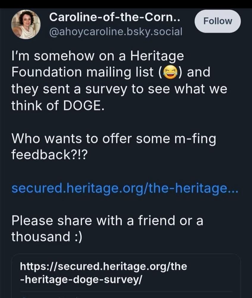 Caroline-of-the-Corn.. Follow @ahoycaroline.bsky.social
I'm somehow on a Heritage
Foundation mailing list (S) and they sent a survey to see what we think of DOGE.
Who wants to offer some m-fing feedback?!?
secured.heritage.org/the-heritage...
Please share with a friend or a thousand :)
https://secured.heritage.org/the
-heritage-doge-survey/