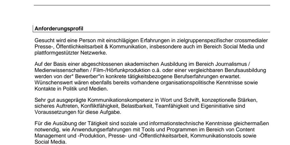 Auszug aus der Ausschreibung:

Anforderungsprofil
Gesucht wird eine Person mit einschlägigen Erfahrungen in zielgruppenspezifischer crossmedialer
Presse-, Öffentlichkeitsarbeit & Kommunikation, insbesondere auch im Bereich Social Media und 
plattformgestützter Netzwerke.
Auf der Basis einer abgeschlossenen akademischen Ausbildung im Bereich Journalismus / 
Medienwissenschaften / Film-/Hörfunkproduktion o.ä. oder einer vergleichbaren Berufsausbildung 
werden von der* Bewerber*in konkrete tätigkeitsbezogene Berufserfahrungen erwartet.
Wünschenswert wären ebenfalls bereits vorhandene organisationspolitische Kenntnisse sowie 
Kontakte in Politik und Medien.
Sehr gut ausgeprägte Kommunikationskompetenz in Wort und Schrift, konzeptionelle Stärken, 
sicheres Auftreten, Konfliktfähigkeit, Belastbarkeit, Teamfähigkeit und Eigeninitiative sind 
Voraussetzungen für diese Aufgabe.
Für die Ausübung der Tätigkeit sind soziale und informationstechnische Kenntnisse gleichermaßen 
notwendig, wie Anwendungserfahrungen mit Tools und Programmen im Bereich von Content 
Management und -Produktion, Presse- und -Öffentlichkeitsarbeit, Kommunikationstools sowie 
Social Media