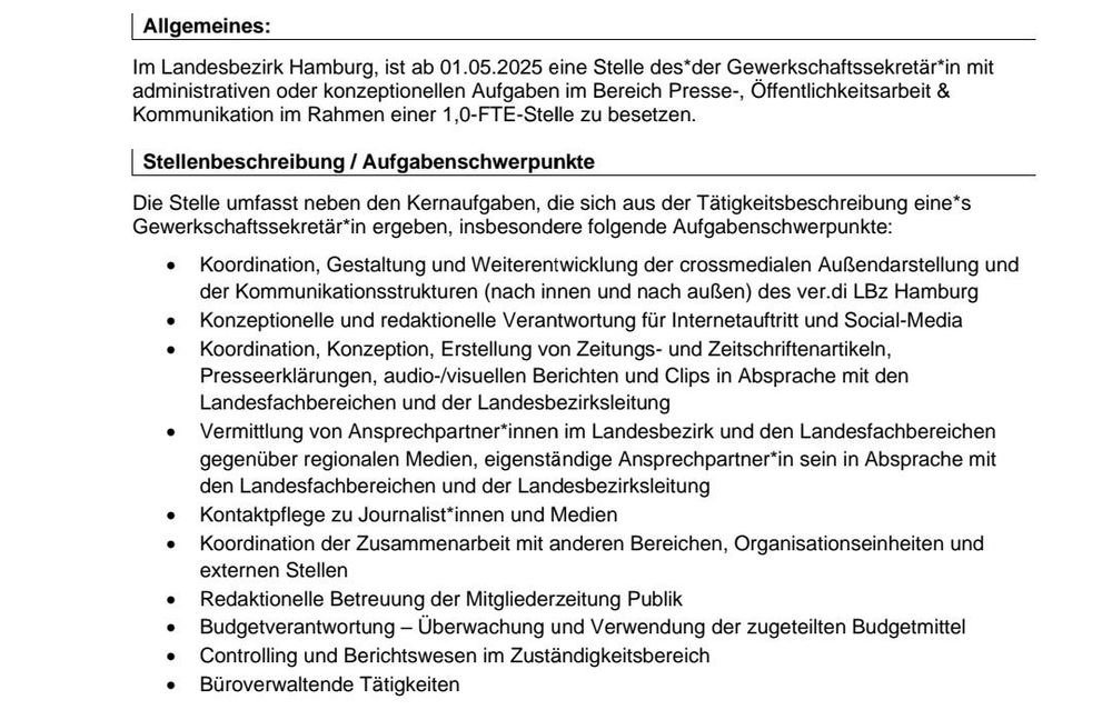 Auszug aus der Ausschreibung :

Im Landesbezirk Hamburg ist ab 01.05.2025 eine Stelle des*der Gewerkschaftssekretär*in mit
administrativen oder konzeptionellen Aufgaben im Bereich Presse-, Öffentlichkeitsarbeit & 
Kommunikation im Rahmen einer 1,0-FTE-Stelle zu besetzen.

Die Stelle umfasst insbesondere folgende Aufgabenschwerpunkte:
• Koordination, Gestaltung und Weiterentwicklung der crossmedialen Außendarstellung und 
der Kommunikationsstrukturen (nach innen und nach außen) des ver.di LBz Hamburg
• Konzeptionelle und redaktionelle Verantwortung für Internetauftritt und Social-Media
• Koordination, Konzeption, Erstellung von Zeitungs- und Zeitschriftenartikeln, 
Presseerklärungen, audio-/visuellen Berichten und Clips in Absprache mit den 
Landesfachbereichen und der Landesbezirksleitung
• Vermittlung von Ansprechpartner*innen im Landesbezirk und den Landesfachbereichen 
gegenüber regionalen Medien, eigenständige Ansprechpartner*in sein in Absprache mit 
den Landesfachbereichen und der Landesbezirksleitung
• Kontaktpflege zu Journalist*innen und Medien
• Koordination der Zusammenarbeit mit anderen Bereichen, Organisationseinheiten und 
externen Stellen
• Redaktionelle Betreuung der Mitgliederzeitung Publik
• Budgetverantwortung – Überwachung und Verwendung der zugeteilten Budgetmittel
- Controlling und Berichtswesen im Zuständigkeitsbereich
• Büroverwaltende Tätigkeiten