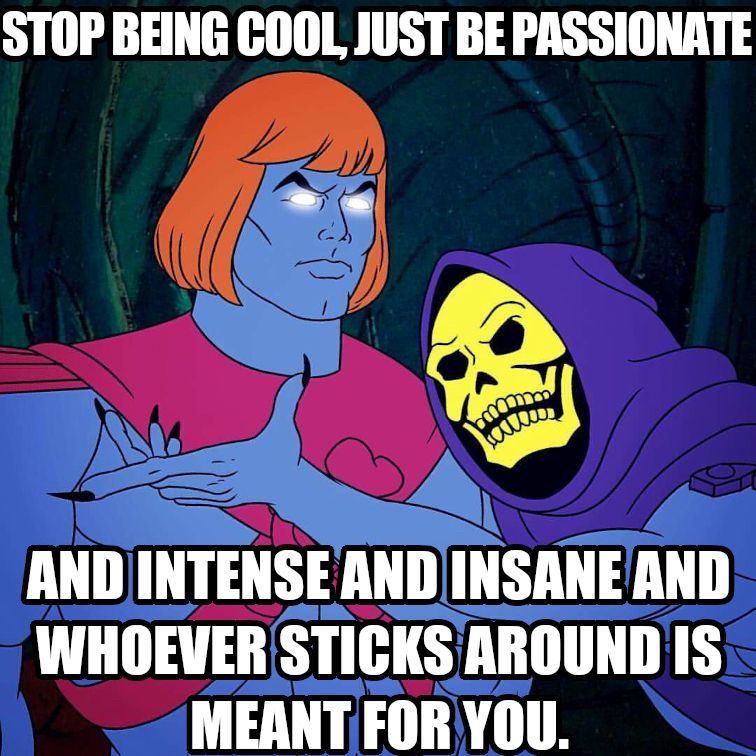 Stop being cool just be passionate and intense and insane and whoever sticks around is meant for you.