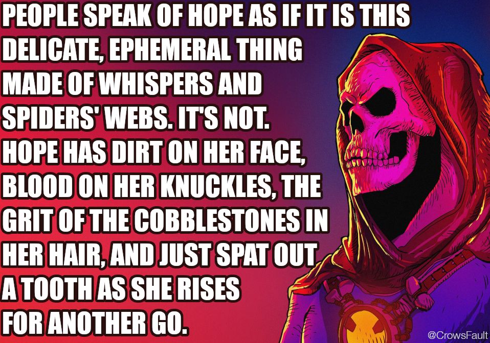 People speak of hope as if it is this delicate, ephemeral thing made of whispers and spiders webs. It's not. Hope has dirt on her face, blood on her knuckles, the grit of the cobblestones in her hair, and just spat out a tooth as she rises for another go.