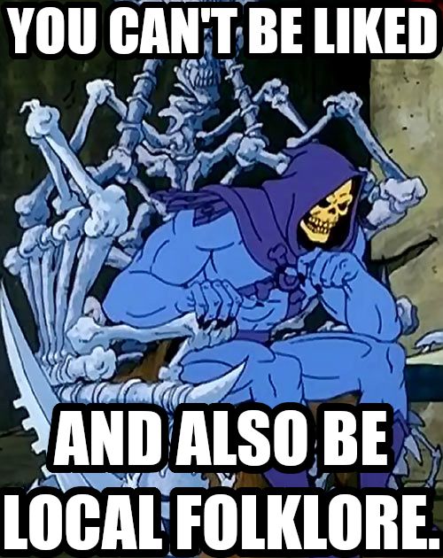 You cant be liked and also be local folklore. Says Skeletor sitting on his throne looking pensive. 