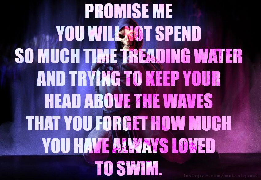 Promise me you willnot spend so much time treading water and trying to keep your head above the waves that you forget how much you have always lowed to swim.