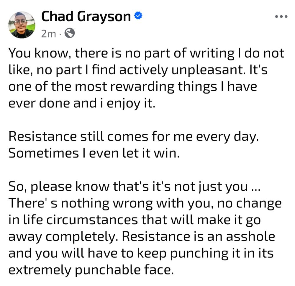 You know, there is no part of writing I do not like, no part I find actively unpleasant. It's one of the most rewarding things I have ever done and i enjoy it.

Resistance still comes for me every day. Sometimes I even let it win.

So, please know that's it's not just you ... There' s nothing wrong with you, no change in life circumstances that will make it go away completely. Resistance is an asshole and you will have to keep punching it in its extremely punchable face.