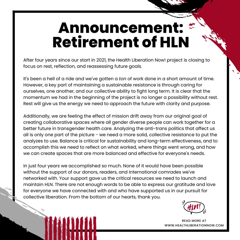 Black, grey, red and white statement graphic.

Text reads:

Announcement: Retirement of HLN

After four years since our start in 2021, the Health Liberation Now! project is closing to focus on rest, reflection, and reassessing future goals.

It's been a hell of a ride and we've gotten a ton of work done in a short amount of time. However, a key part of maintaining a sustainable resistance is through caring for ourselves, one another, and our collective ability to fight long term. It is clear that the momentum we had in the beginning of the project is no longer a possibility without rest. Rest will give us the energy we need to approach the future with clarity and purpose.

Additionally, we are feeling the effect of mission drift away from our original goal of creating collaborative spaces where all gender diverse people can work together for a better future in transgender health care. Analyzing the anti-trans politics that affect us all is only one part of the picture - we need a more solid, collective resistance to put the analyzes to use. Balance is critical for sustainability and long-term effectiveness, and to accomplish this we need to reflect on what worked, where things went wrong, and how we can create spaces that are more balanced and effective for everyone's needs.

In just four years we accomplished so much. None of it would have been possible without the support of our donors, readers, and international comrades we've networked with. Your support gave us the critical resources we need to launch and maintain HLN. There are not enough words to be able to express our gratitude and love for everyone we have connected with and who have supported us in our pursuit for collective liberation. From the bottom of our hearts, thank you.

Text continued in next image.