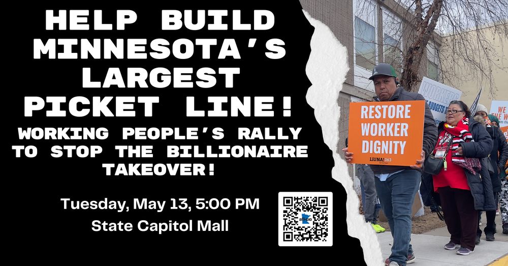 HELP BUILD MINNESOTA'S
LARGEST
PICKET LINE!
WORKING PEOPLE'S RALLY TO STOP THE BILLIONAIRE TAKEOVER!
Tuesday, May 13, 5:00 PM
State Capitol Mall