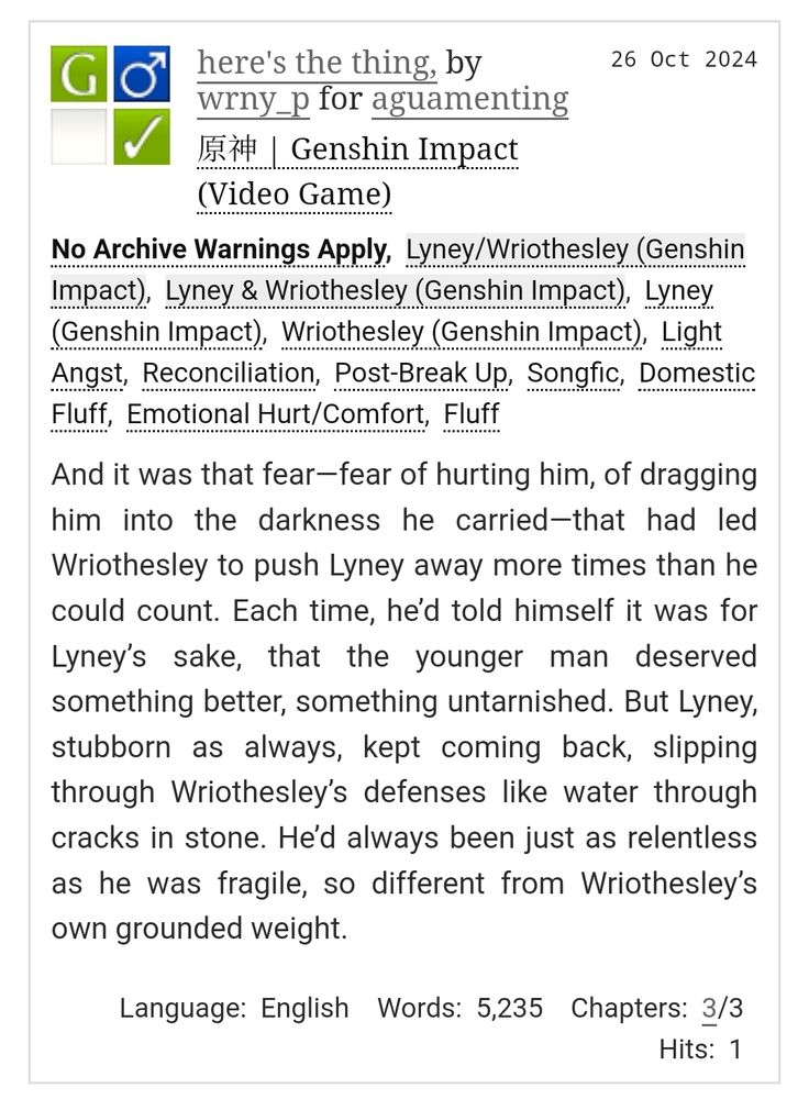 The attached picture includes the title, tags and the summary of the aforementioned fanfiction. 

here's the thing, by wrny_p for aguamenting
Fandoms:原神 | Genshin Impact (Video Game)  
General Audiences
No Archive Warnings Apply
M/M
Complete Work
26 Oct 2024
Tags
No Archive Warnings ApplyLyney/Wriothesley (Genshin Impact)Lyney & Wriothesley (Genshin Impact)Lyney (Genshin Impact)Wriothesley (Genshin Impact)Light AngstReconciliationPost-Break UpSongficDomestic FluffEmotional Hurt/ComfortFluff
Summary
And it was that fear—fear of hurting him, of dragging him into the darkness he carried—that had led Wriothesley to push Lyney away more times than he could count. Each time, he’d told himself it was for Lyney’s sake, that the younger man deserved something better, something untarnished. But Lyney, stubborn as always, kept coming back, slipping through Wriothesley’s defenses like water through cracks in stone. He’d always been just as relentless as he was fragile, so different from Wriothesley’s own grounded weight.

Language: English Words: 5,235 Chapters: 3/3