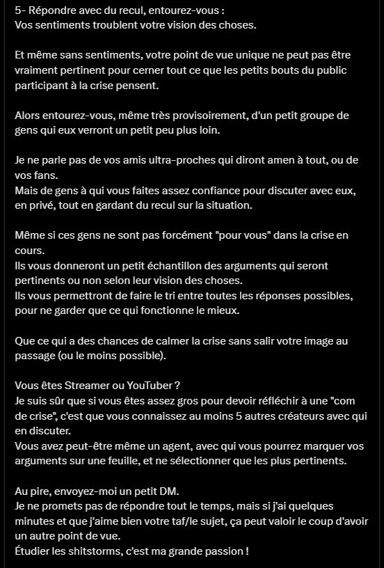 
5- Répondre avec du recul, entourez-vous :
Vos sentiments troublent votre vision des choses.

Et même sans sentiments, votre point de vue unique ne peut pas être vraiment pertinent pour cerner tout ce que les petits bouts du public participant à la crise pensent.

Alors entourez-vous, même très provisoirement, d'un petit groupe de gens qui eux verront un petit peu plus loin.

Je ne parle pas de vos amis ultra-proches qui diront amen à tout, ou de vos fans.
Mais de gens à qui vous faites assez confiance pour discuter avec eux, en privé, tout en gardant du recul sur la situation.

Même si ces gens ne sont pas forcément "pour vous" dans la crise en cours.
Ils vous donneront un petit échantillon des arguments qui seront pertinents ou non selon leur vision des choses.
Ils vous permettront de faire le tri entre toutes les réponses possibles, pour ne garder que ce qui fonctionne le mieux.

Que ce qui a des chances de calmer la crise sans salir votre image au passage (ou le moins possible).

Vous êtes Streamer ou YouTuber ?
Je suis sûr que si vous êtes assez gros pour devoir réfléchir à une "com de crise", c'est que vous connaissez au moins 5 autres créateurs avec qui en discuter.
Vous avez peut-être même un agent, avec qui vous pourrez marquer vos arguments sur une feuille, et ne sélectionner que les plus pertinents.

Au pire, envoyez-moi un petit DM.
Je ne promets pas de répondre tout le temps, mais si j'ai quelques minutes et que j'aime bien votre taf/le sujet, ça peut valoir le coup d'avoir un autre point de vue.
Étudier les shitstorms, c'est ma grande passion !