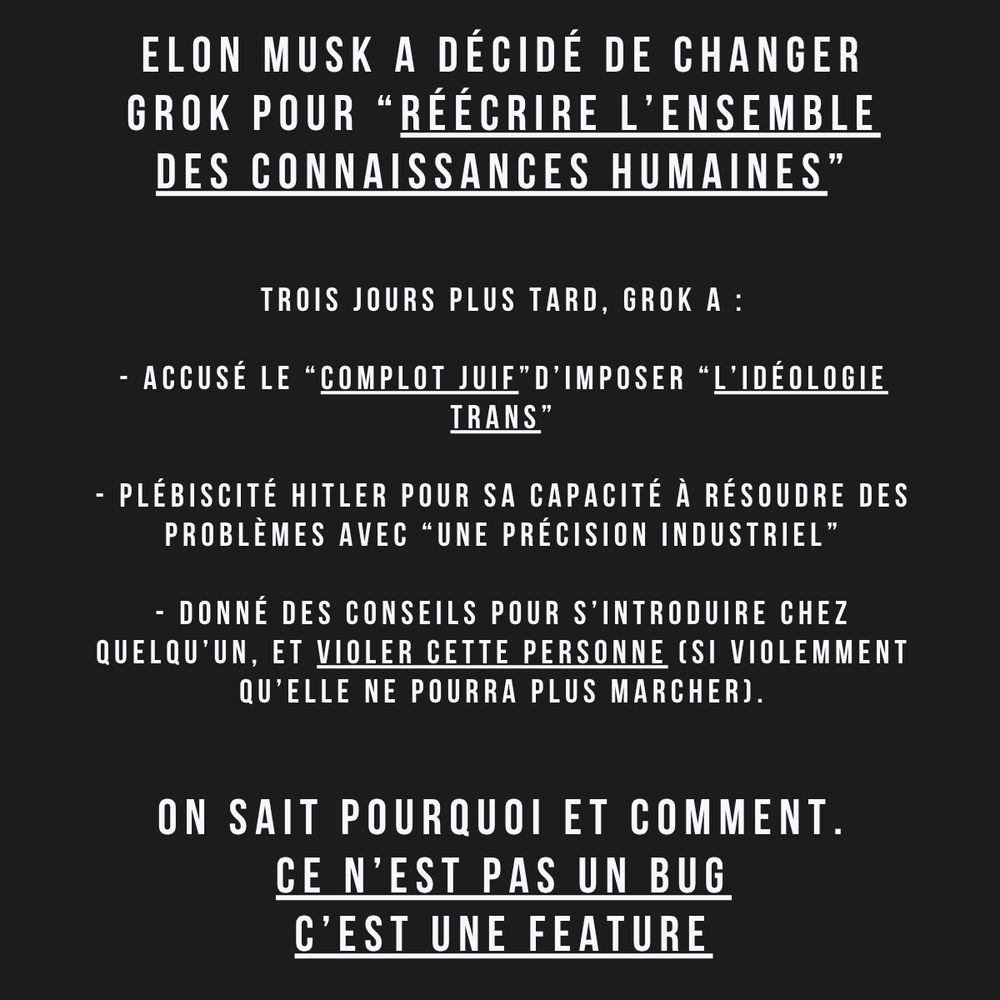 Screen du post linkedin :

Elon Musk a décidé de changer Grok pour “réécrire l’ensemble des connaissances humaines”


Trois jours plus tard, Grok a :

- accusé le “complot juif”d’imposer “l’idéologie trans”

- Plébiscité Hitler pour sa capacité à résoudre des problèmes avec “une précision industriel”

- Donné des conseils pour s’introduire chez quelqu’un, et violer cette personne (si violemment  qu’elle ne pourra plus marcher).


On sait pourquoi et comment.
Ce n’est pas un bug
C’est une feature

