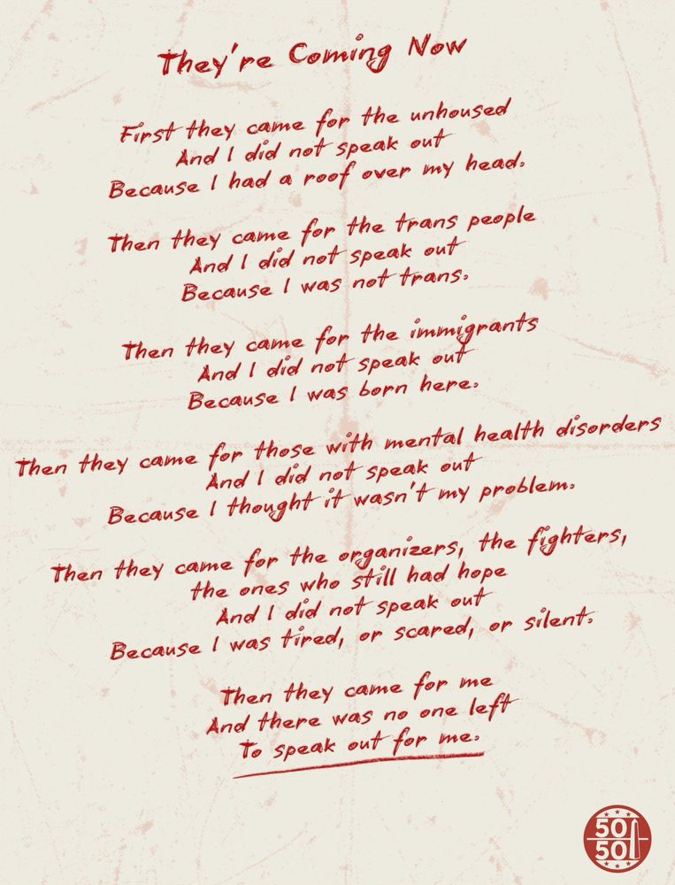 They're Coming Now:

First they came for the unhoused
And I did not speak out
Because I had a roof over my head.

Then they came for the trans people
And I did not speak out
Because I was not trans.

Then they came for the immigrants
And I did not speak out
Because I was born here.

Then they came for those with mental health disorders
And I did not speak out
Because I thought it wasn’t my problem.

Then they came for the organizers, the fighters, the ones who still had hope
And I did not speak out
Because I was tired, or scared, or silent.

Then they came for me
And there was no one left
To speak out for me.