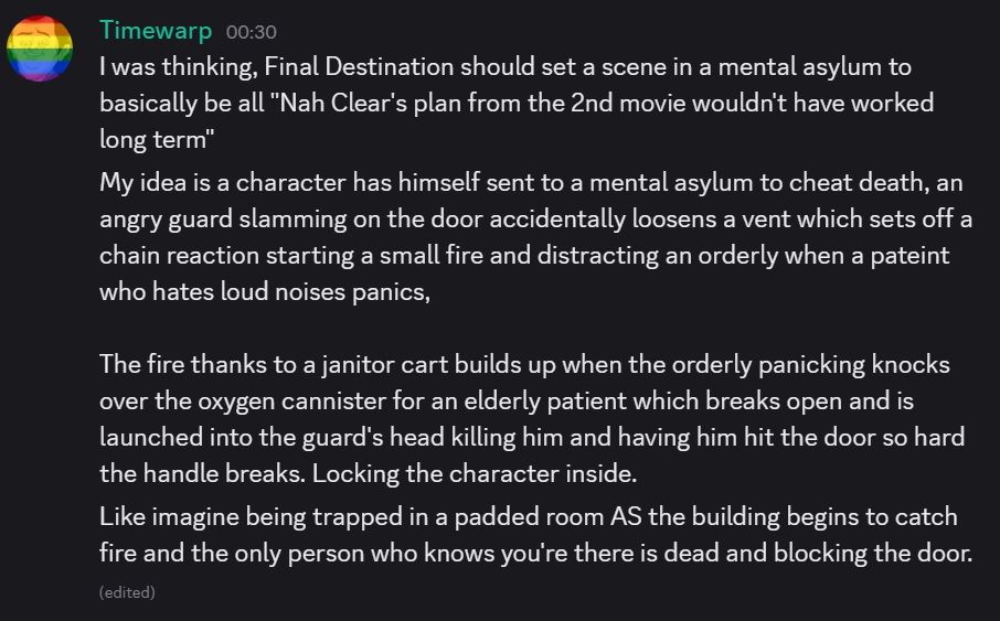 I was thinking, Final Destination should set a scene in a mental asylum to basically be all "Nah Clear's plan from the 2nd movie wouldn't have worked long term"

My idea is a character has himself sent to a mental asylum to cheat death, an angry guard slamming on the door accidentally loosens a vent which sets off a chain reaction starting a small fire and distracting an orderly when a pateint who hates loud noises panics,

The fire thanks to a janitor cart builds up when the orderly panicking knocks over the oxygen cannister for an elderly patient which breaks open and is launched into the guard's head killing him and having him hit the door so hard the handle breaks. Locking the character inside.
Like imagine being trapped in a padded room AS the building begins to catch fire and the only person who knows you're there is dead and blocking the door. 