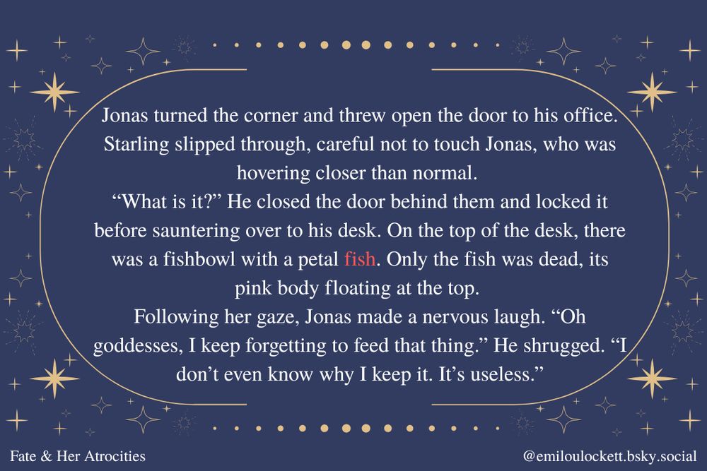 Jonas turned the corner and threw open the door to his office. Starling slipped through, careful not to touch Jonas, who was hovering closer than normal. 
“What is it?” He closed the door behind them and locked it before sauntering over to his desk. On the top of the desk, there was a fishbowl with a petal fish. Only the fish was dead, its pink body floating at the top. 
Following her gaze, Jonas made a nervous laugh. “Oh goddesses, I keep forgetting to feed that thing.” He shrugged. “I don’t even know why I keep it. It’s useless.”