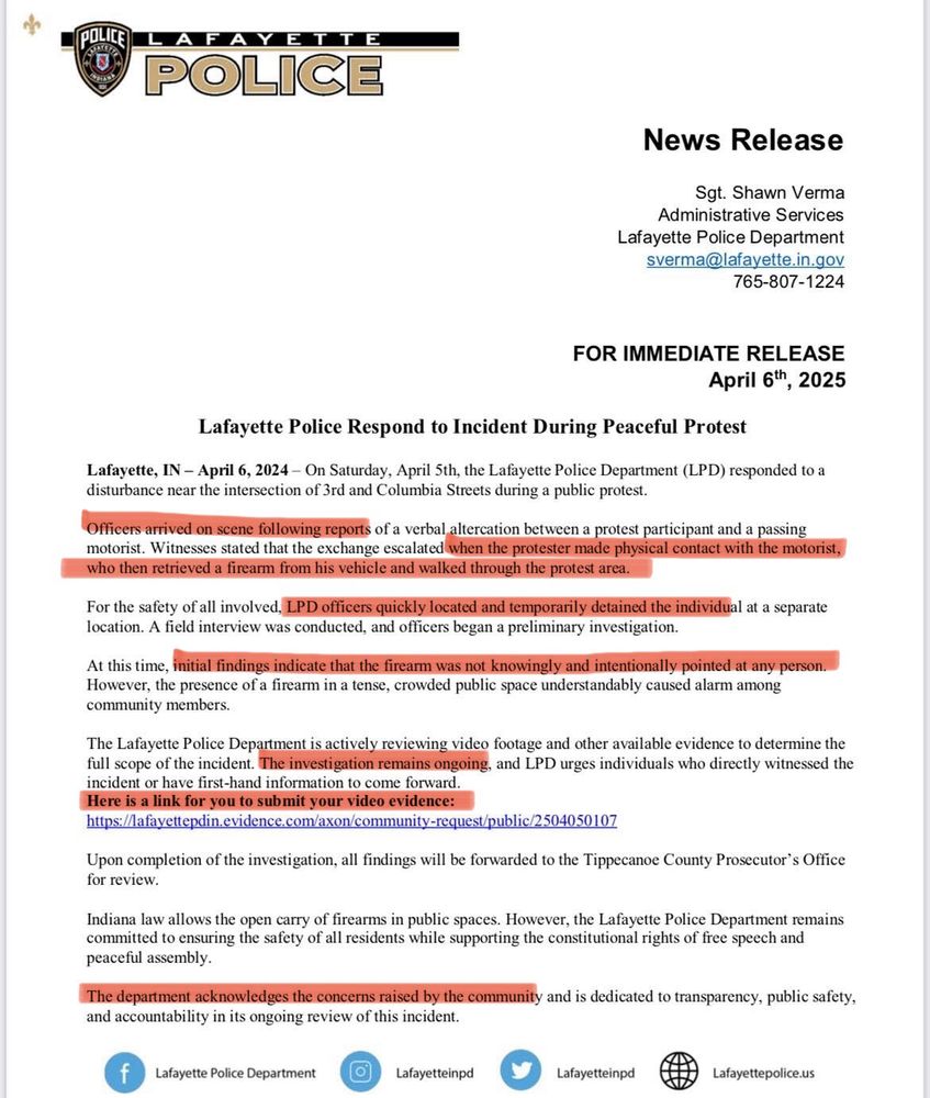 MOST RECENT STATEMENT: 

Lafayette, IN - April 6, 2024 - On Saturday, April Sth, the Lafayette Police Department (LPD) responded to a disturbance near the intersection of 3rd and Columbia Streets during a public protest.
Officers arrived on scene following reports of a verbal altercation between a protest participant and a passing motorist. Witnesses stated that the exchange escalated when the protester made physical contact with the motorist, who then retrieved a firearm from his vehicle and walked through the protest area.
For the safety of all involved, LPD officers quickly located and temporarily detained the individual at a separate location. A field interview was conducted, and officers began a preliminary investigation.
At this time, initial findings indicate that the firearm was not knowingly and intentionally pointed at any person.
However, the presence of a firearm in a tense, crowded public space understandably caused alarm among community members.
The Lafayette Police Department is actively reviewing video footage and other available evidence to determine the full scope of the incident. The investigation remains ongoing, and LPD urges individuals who directly witnessed the incident or have first-hand information to come forward.
Here is a link for you to submit your video evidence:
https://lafayettepdin.evidence.com/axon/community-request/public/2504050107
Upon completion of the investigation, all findings will be forwarded to the Tippecanoe County Prosecutor's Office for review.
Indiana law allows the open carry of firearms in public spaces. However, the Lafayette Police Department remains committed to ensuring the safety of all residents while supporting the constitutional rights of free speech and peaceful assembly.
The department acknowledges the concerns raised by the community and is dedicated to transparency, public safety, and accountability in its ongoing review of this incident.