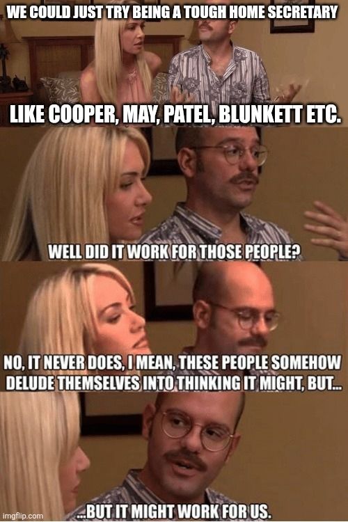 We could just try being a tough home secretary like Cooper, May, Patel, Blunkett etc.

Well did it work for those people?

No, it never does. I mean, these people somehow delude themselves into thinking it might, but...

... But it might work for us. 