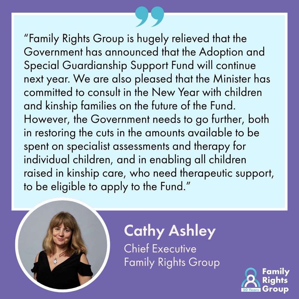 A photo of Cathy Ashley, Chief Executive, Family Rights Group. Together with the text of a quote from her: “Family Rights Group is hugely relieved that the Government has announced that the Adoption and Special Guardianship Support Fund will continue next year. We are also pleased that the Minister has committed to consult in the New Year with children and kinship families on the future of the Fund. However, the Government needs to go further, both in restoring the cuts in the amounts available to be spent on specialist assessments and therapy for individual children, and in enabling all children raised in kinship care, who need therapeutic support, to be eligible to apply to the Fund.” Family Rights Group logo