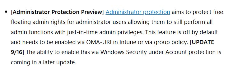 "[Administrator Protection Preview] Administrator protection aims to protect free floating admin rights for administrator users allowing them to still perform all admin functions with just-in-time admin privileges. This feature is off by default and needs to be enabled via OMA-URI in Intune or via group policy. [UPDATE 9/16] The ability to enable this via Windows Security under Account protection is coming in a later update."