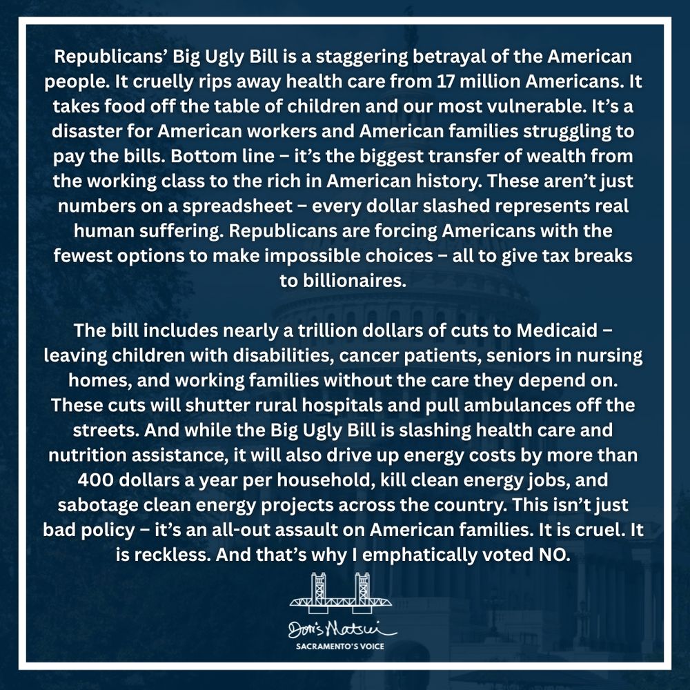 Congresswoman Doris Matsui's statement condemning the passage of the Republicans' Big Ugly Bill, calling it an assault on hard working Americans, health care, children with disabilities, seniors, and our environment. It is for these reasons Congresswoman Matsui voted, 