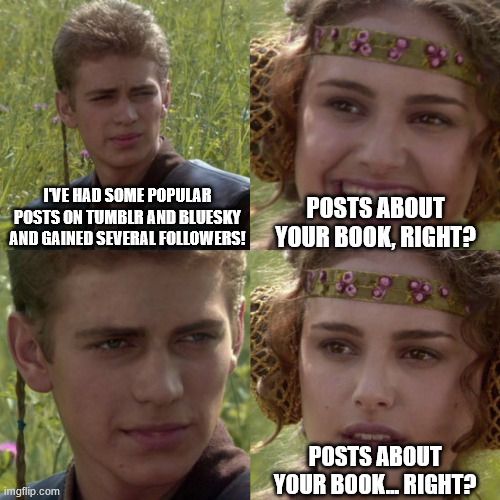 The Padme/Anakin "for the better, right?" meme, but it reads: 
I've had some popular posts on Tumblr and Bluesky and gained several followers!
Posts about your book, right?
Posts about your book.... right?