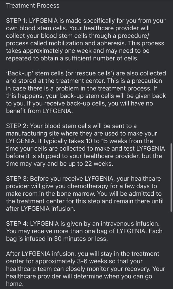 Treatment Process
STEP 1: LYGENIA is made specifically for you from your own blood stem cells. Your healthcare provider will collect your blood stem cells through a procedure/ process called mobilization and apheresis. This process takes approximately one week and may need to be repeated to obtain a sufficient number of cells.
'Back-up' stem cells (or 'rescue cells') are also collected and stored at the treatment center. This is a precaution in case there is a problem in the treatment process. If this happens, your back-up stem cells will be given back to you. If you receive back-up cells, you will have no benefit from LYFGENIA.
STEP 2: Your blood stem cells will be sent to a manufacturing site where they are used to make your
LYFGENIA. It typically takes 10 to 15 weeks from the time your cells are collected to make and test LYFGENIA before it is shipped to your healthcare provider, but the time may vary and be up to 22 weeks.
STEP 3: Before you receive LYGENIA, your healthcare provider will give you chemotherapy for a few days to make room in the bone marrow. You will be admitted to the treatment center for this step and remain there until after LYGENIA infusion.
STEP 4: LYFGENIA is given by an intravenous infusion.
You may receive more than one bag of LYFGENIA. Each bag is infused in 30 minutes or less.
After LYGENIA infusion, you will stay in the treatment center for approximately 3-6 weeks so that your healthcare team can closely monitor your recovery. Your healthcare provider will determine when you can go home.
