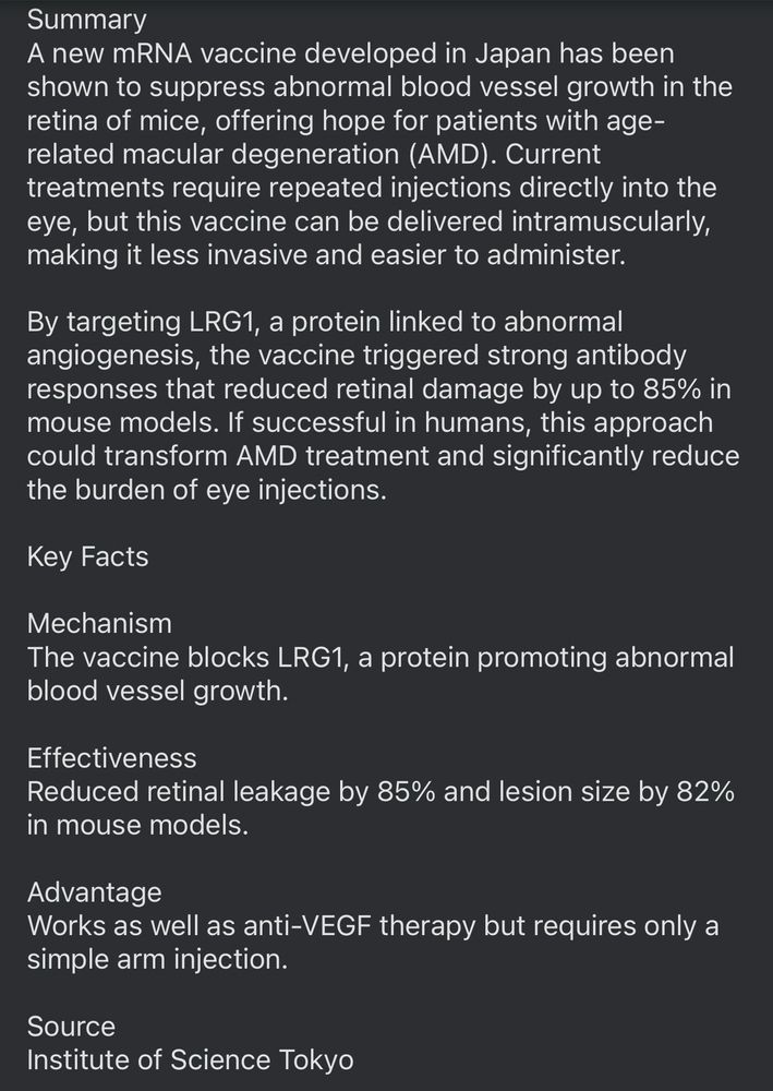 Summary
A new mRNA vaccine developed in Japan has been shown to suppress abnormal blood vessel growth in the retina of mice, offering hope for patients with age-related macular degeneration (AMD). Current treatments require repeated injections directly into the eye, but this vaccine can be delivered intramuscularly, making it less invasive and easier to administer.
By targeting LRG1, a protein linked to abnormal angiogenesis, the vaccine triggered strong antibody responses that reduced retinal damage by up to 85% in mouse models. If successful in humans, this approach could transform AMD treatment and significantly reduce the burden of eye injections.
Key Facts
Mechanism
The vaccine blocks LRG1, a protein promoting abnormal blood vessel growth.
Effectiveness
Reduced retinal leakage by 85% and lesion size by 82% in mouse models.
Advantage
Works as well as anti-VEGF therapy but requires only a simple arm injection.
Source
Institute of Science Tokyo
