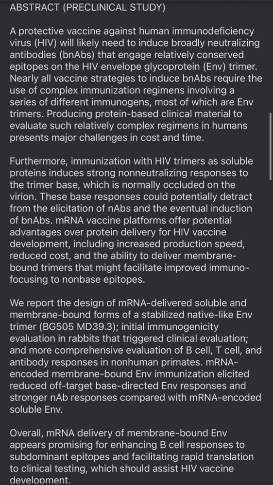 ABSTRACT (PRECLINICAL STUDY)
A protective vaccine against human immunodeficiency virus (HIV) will likely need to induce broadly neutralizing antibodies (bAbs) that engage relatively conserved epitopes on the HIV envelope glycoprotein (Env) trimer.
Nearly all vaccine strategies to induce bAbs require the use of complex immunization regimens involving a series of different immunogens, most of which are Env trimers. Producing protein-based clinical material to evaluate such relatively complex regimens in humans presents major challenges in cost and time.
Furthermore, immunization with HIV trimers as soluble proteins induces strong nonneutralizing responses to the trimer base, which is normally occluded on the virion. These base responses could potentially detract from the elicitation of nAbs and the eventual induction of bAbs. mRNA vaccine platforms offer potential advantages over protein delivery for HIV vaccine development, including increased production speed, reduced cost, and the ability to deliver membrane-bound trimers that might facilitate improved immuno-focusing to nonbase epitopes.
We report the design of mRNA-delivered soluble and membrane-bound forms of a stabilized native-like Env trimer (BG505 MD39.3); initial immunogenicity evaluation in rabbits that triggered clinical evaluation; and more comprehensive evaluation of B cell, T cell, and antibody responses in nonhuman primates. mRNA-encoded membrane-bound Env immunization elicited reduced off-target base-directed Env responses and stronger nAb responses compared with mRNA-encoded soluble Env.
Overall, mRNA delivery of membrane-bound Env appears promising for enhancing B cell responses to subdominant epitopes and facilitating rapid translation to clinical testing, which should assist HIV vaccine development.