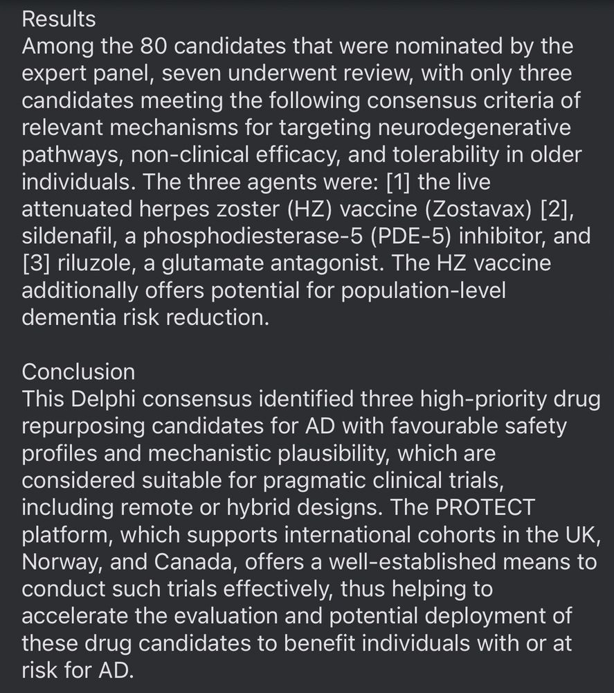 Results
Among the 80 candidates that were nominated by the expert panel, seven underwent review, with only three candidates meeting the following consensus criteria of relevant mechanisms for targeting neurodegenerative pathways, non-clinical efficacy, and tolerability in older individuals. The three agents were: [1] the live attenuated herpes zoster (HZ) vaccine (Zostavax) [2], sildenafil, a phosphodiesterase-5 (PDE-5) inhibitor, and
[3] riluzole, a glutamate antagonist. The HZ vaccine additionally offers potential for population-level dementia risk reduction.
Conclusion
This Delphi consensus identified three high-priority drug repurposing candidates for AD with favourable safety profiles and mechanistic plausibility, which are considered suitable for pragmatic clinical trials, including remote or hybrid designs. The PROTECT platform, which supports international cohorts in the UK, Norway, and Canada, offers a well-established means to conduct such trials effectively, thus helping to accelerate the evaluation and potential deployment of these drug candidates to benefit individuals with or at risk for AD.