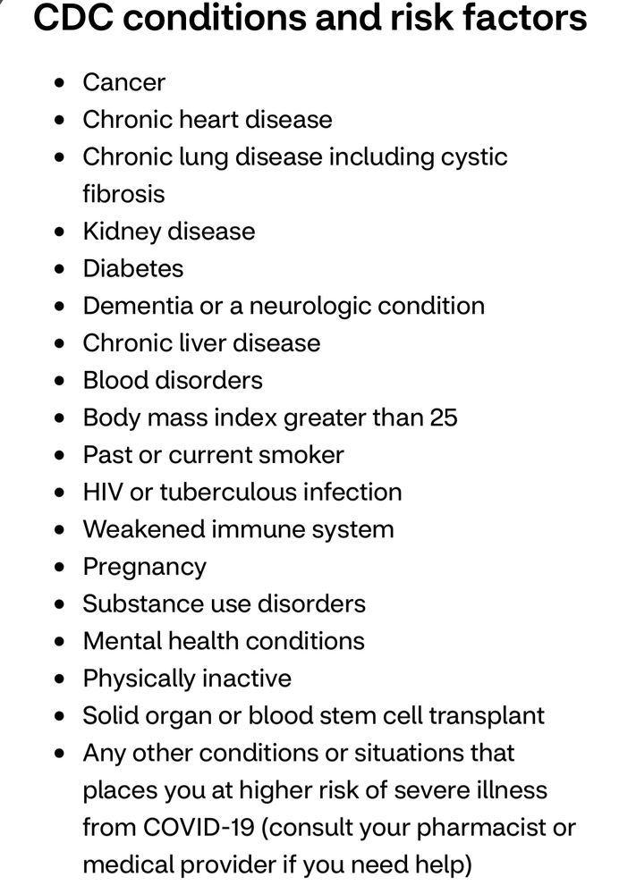 CDC conditions and risk factors • Cancer • Chronic heart disease • Chronic lung disease including cystic fibrosis • Kidney disease • Diabetes • Dementia or a neurologic condition • Chronic liver disease • Blood disorders • Body mass index greater than 25 • Past or current smoker • HIV or tuberculous infection • Weakened immune system • Pregnancy • Substance use disorders • Mental health conditions • Physically inactive • Solid organ or blood stem cell transplant • Any other conditions or situations that places you at higher risk of severe illness from COVID-19 (consult your pharmacist or medical provider if you need help)