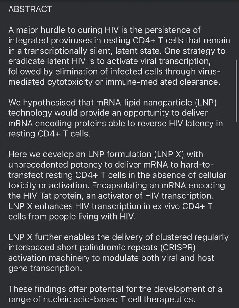 ABSTRACT
A major hurdle to curing HIV is the persistence of integrated proviruses in resting CD4+ T cells that remain in a transcriptionally silent, latent state. One strategy to eradicate latent HIV is to activate viral transcription, followed by elimination of infected cells through virus-mediated cytotoxicity or immune-mediated clearance.
We hypothesised that mRNA-lipid nanoparticle (LNP) technology would provide an opportunity to deliver mRNA encoding proteins able to reverse HIV latency in resting CD4+ T cells.
Here we develop an LNP formulation (LNP X) with unprecedented potency to deliver mRNA to hard-to-transfect resting CD4+ T cells in the absence of cellular toxicity or activation. Encapsulating an mRNA encoding the HIV Tat protein, an activator of HIV transcription, LNP X enhances HIV transcription in ex vivo CD4+ T cells from people living with HIV.
LNP X further enables the delivery of clustered regularly interspaced short palindromic repeats (CRISPR) activation machinery to modulate both viral and host gene transcription.
These findings offer potential for the development of a range of nucleic acid-based T cell therapeutics.