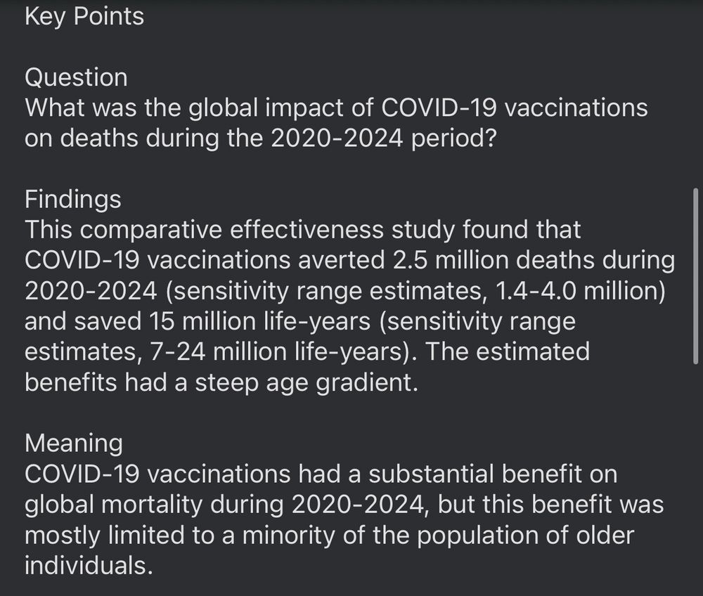 Key Points
Question
What was the global impact of COVID-19 vaccinations on deaths during the 2020-2024 period?
Findings
This comparative effectiveness study found that
COVID-19 vaccinations averted 2.5 million deaths during 2020-2024 (sensitivity range estimates, 1.4-4.0 million) and saved 15 million life-years (sensitivity range estimates, 7-24 million life-years). The estimated benefits had a steep age gradient.
Meaning
COVID-19 vaccinations had a substantial benefit on global mortality during 2020-2024, but this benefit was mostly limited to a minority of the population of older individuals.