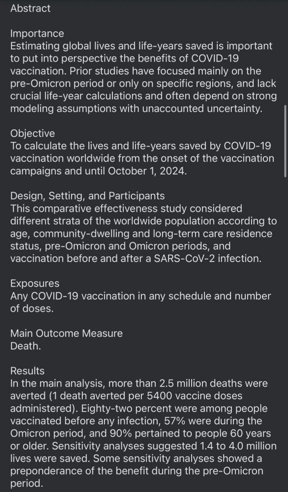 Abstract
Importance
Estimating global lives and life-years saved is important to put into perspective the benefits of COVID-19 vaccination. Prior studies have focused mainly on the pre-Omicron period or only on specific regions, and lack crucial life-year calculations and often depend on strong modeling assumptions with unaccounted uncertainty.
Objective
To calculate the lives and life-years saved by COVID-19 vaccination worldwide from the onset of the vaccination campaigns and until October 1, 2024.
Design, Setting, and Participants This comparative effectiveness study considered different strata of the worldwide population according to age, community-dwelling and long-term care residence status, pre-Omicron and Omicron periods, and vaccination before and after a SARS-CoV-2 infection.
Exposures
of doses.
Any COVID-19 vaccination in any schedule and number
Main Outcome Measure
Death.
Results
In the main analysis, more than 2.5 million deaths were averted (1 death averted per 5400 vaccine doses administered). Eighty-two percent were among people vaccinated before any infection, 57% were during the Omicron period, and 90% pertained to people 60 years or older. Sensitivity analyses suggested 1.4 to 4.0 million lives were saved. Some sensitivity analyses showed a preponderance of the benefit during the pre-Omicron period.