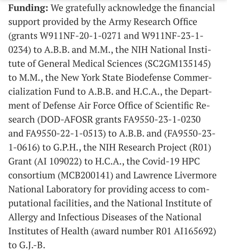 Funding: We gratefully acknowledge the financial support provided by the Army Research Office (grants W911NF-20-1-0271 and W911NF-23-1-
0234) to A.B.B. and M.M., the NIH National Institute of General Medical Sciences (SC2GM135145) to M.M., the New York State Biodefense Commercialization Fund to A.B.B. and H.C.A., the Department of Defense Air Force Office of Scientific Research (DOD-AFOSR grants FA9550-23-1-0230 and FA9550-22-1-0513) to A.B.B. and (FA9550-23-1-0616) to G.P.H., the NIH Research Project (R01)
Grant (AI 109022) to H.C.A., the Covid-19 HPC consortium (MCB200141) and Lawrence Livermore National Laboratory for providing access to computational facilities, and the National Institute of Allergy and Infectious Diseases of the National Institutes of Health (award number R01 AI165692)
to G.J.-B.