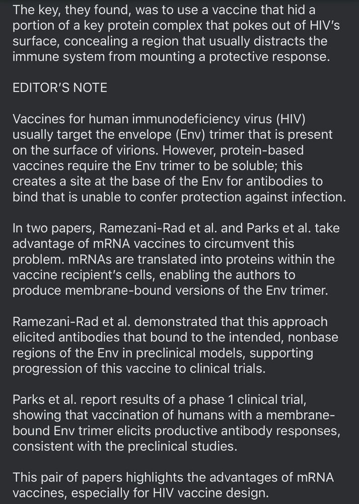 The key, they found, was to use a vaccine that hid a portion of a key protein complex that pokes out of HIV's surface, concealing a region that usually distracts the immune system from mounting a protective response.
EDITOR'S NOTE
Vaccines for human immunodeficiency virus (HIV)
usually target the envelope (Env) trimer that is present on the surface of virions. However, protein-based vaccines require the Env trimer to be soluble; this creates a site at the base of the Env for antibodies to bind that is unable to confer protection against infection.
In two papers, Ramezani-Rad et al. and Parks et al. take advantage of mRNA vaccines to circumvent this problem. mRNAs are translated into proteins within the vaccine recipient's cells, enabling the authors to produce membrane-bound versions of the Env trimer.
Ramezani-Rad et al. demonstrated that this approach elicited antibodies that bound to the intended, nonbase regions of the Env in preclinical models, supporting progression of this vaccine to clinical trials.
Parks et al. report results of a phase 1 clinical trial, showing that vaccination of humans with a membrane-bound Env trimer elicits productive antibody responses, consistent with the preclinical studies.
This pair of papers highlights the advantages of mRNA vaccines, especially for HIV vaccine design.