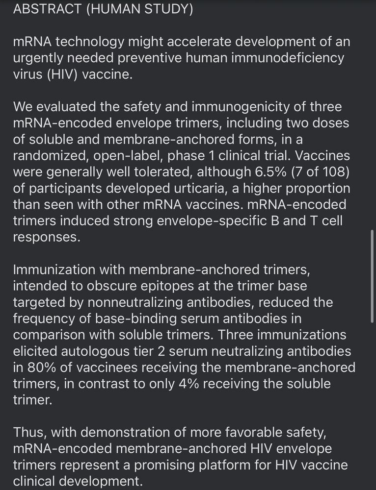 ABSTRACT (HUMAN STUDY)
mRNA technology might accelerate development of an urgently needed preventive human immunodeficiency virus (HIV) vaccine.
We evaluated the safety and immunogenicity of three mRNA-encoded envelope trimers, including two doses of soluble and membrane-anchored forms, in a randomized, open-label, phase 1 clinical trial. Vaccines were generally well tolerated, although 6.5% (7 of 108) of participants developed urticaria, a higher proportion than seen with other mRNA vaccines. mRNA-encoded trimers induced strong envelope-specific B and T cell responses.
Immunization with membrane-anchored trimers, intended to obscure epitopes at the trimer base targeted by nonneutralizing antibodies, reduced the frequency of base-binding serum antibodies in comparison with soluble trimers. Three immunizations elicited autologous tier 2 serum neutralizing antibodies in 80% of vaccinees receiving the membrane-anchored trimers, in contrast to only 4% receiving the soluble trimer.
Thus, with demonstration of more favorable safety, mRNA-encoded membrane-anchored HIV envelope trimers represent a promising platform for HIV vaccine clinical development.