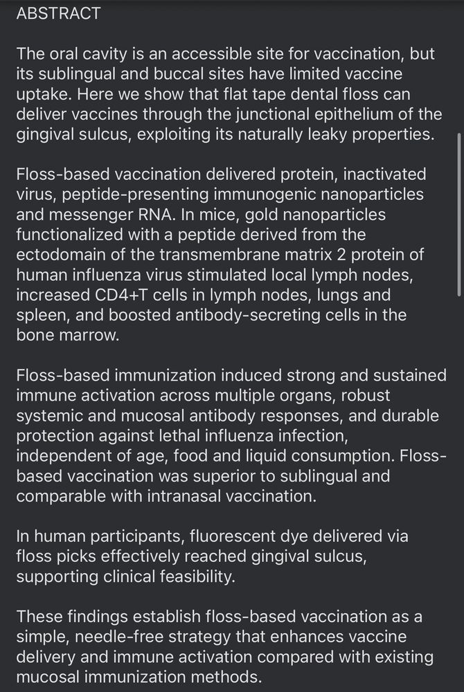 ABSTRACT
The oral cavity is an accessible site for vaccination, but its sublingual and buccal sites have limited vaccine uptake. Here we show that flat tape dental floss can deliver vaccines through the junctional epithelium of the gingival sulcus, exploiting its naturally leaky properties.
Floss-based vaccination delivered protein, inactivated virus, peptide-presenting immunogenic nanoparticles and messenger RNA. In mice, gold nanoparticles functionalized with a peptide derived from the ectodomain of the transmembrane matrix 2 protein of human influenza virus stimulated local lymph nodes, increased CD4+T cells in lymph nodes, lungs and spleen, and boosted antibody-secreting cells in the bone marrow.
Floss-based immunization induced strong and sustained immune activation across multiple organs, robust systemic and mucosal antibody responses, and durable protection against lethal influenza infection, independent of age, food and liquid consumption. Floss-based vaccination was superior to sublingual and comparable with intranasal vaccination.
In human participants, fluorescent dye delivered via floss picks effectively reached gingival sulcus, supporting clinical feasibility.
These findings establish floss-based vaccination as a simple, needle-free strategy that enhances vaccine delivery and immune activation compared with existing mucosal immunization methods.