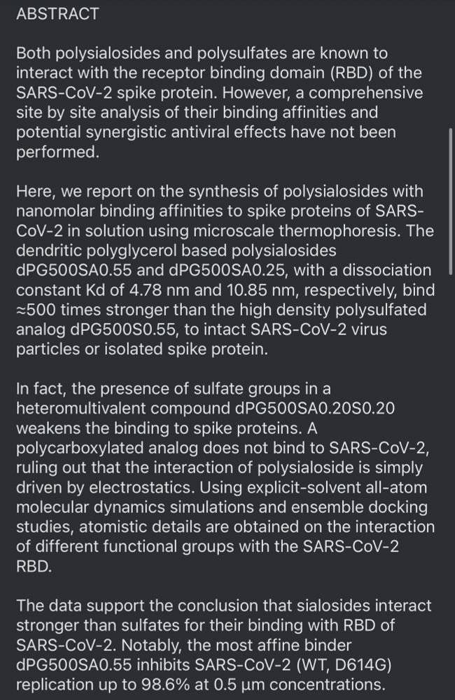 ABSTRACT
Both polysialosides and polysulfates are known to interact with the receptor binding domain (RBD) of the SARS-CoV-2 spike protein. However, a comprehensive site by site analysis of their binding affinities and potential synergistic antiviral effects have not been performed.
Here, we report on the synthesis of polysialosides with nanomolar binding affinities to spike proteins of SARS-CoV-2 in solution using microscale thermophoresis. The dendritic polyglycerol based polysialosides dPG500SA0.55 and dPG500SA0.25, with a dissociation constant Kd of 4.78 nm and 10.85 nm, respectively, bind ≥500 times stronger than the high density polysulfated analog dPG500S0.55, to intact SARS-CoV-2 virus particles or isolated spike protein.
In fact, the presence of sulfate groups in a heteromultivalent compound dPG500SA0.20S0.20 weakens the binding to spike proteins. A polycarboxylated analog does not bind to SARS-CoV-2, ruling out that the interaction of polysialoside is simply driven by electrostatics. Using explicit-solvent all-atom molecular dynamics simulations and ensemble docking studies, atomistic details are obtained on the interaction of different functional groups with the SARS-CoV-2 RBD.
The data support the conclusion that sialosides interact stronger than sulfates for their binding with RBD of SARS-CoV-2. Notably, the most affine binder dPG500SA0.55 inhibits SARS-CoV-2 (WT, D614G) replication up to 98.6% at 0.5 um concentrations.