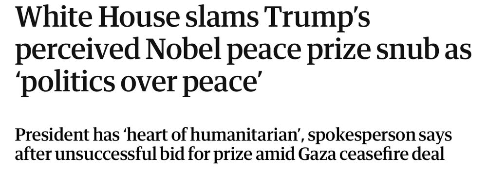 Guardian online headline on 10th october 2025 saying
White House slams Trump’s perceived Nobel peace prize snub as ‘politics over peace’
President has ‘heart of humanitarian’, spokesperson says after unsuccessful bid for prize amid Gaza ceasefire deal