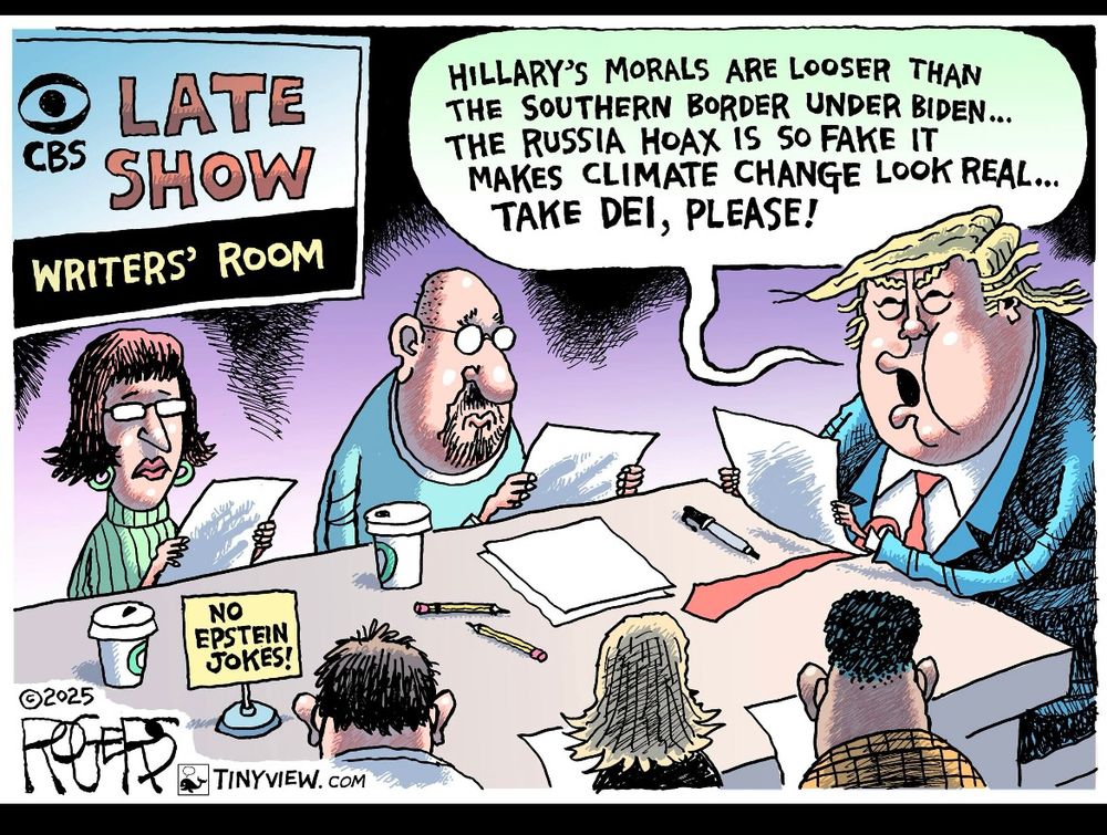 Editorial cartoon: 
A background sign reads “CBS Late Show Writer’s Room.”
On the table, a sign reads “no Epstein jokes.” Men and women writers are seated around the table, blank- faced and silent. At the head of the table, Trump says, “Hillary’s morals are looser than the southern border under Biden. The Russia Hoax is so fake it makes climate change look real… take DEI, please.”
