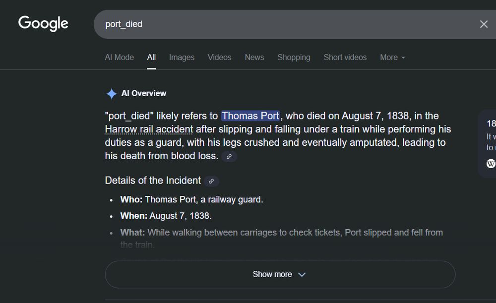 Google Search result for "port_died":

"port_died" likely refers to Thomas Port, who died on August 7, 1838, in the Harrow rail accident after slipping and falling under a train while performing his duties as a guard, with his legs crushed and eventually amputated, leading to his death from blood loss. 
Details of the Incident 
Who: Thomas Port, a railway guard.
When: August 7, 1838.
What: While walking between carriages to check tickets, Port slipped and fell from the train.
Cause of Death: His legs were run over by the train, causing severe injuries that required amputation. He died within three hours from blood loss.
Location: Approximately 10 miles from Euston Station, near Harrow.
