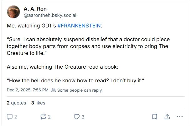 Screencap of a post that reads:

Me, watching GDT’s #FRANKENSTEIN:

“Sure, I can absolutely suspend disbelief that a doctor could piece together body parts from corpses and use electricity to bring The Creature to life.”

Also me, watching The Creature read a book: 

“How the hell does he know how to read? I don’t buy it.”

[OP removed their post from my quote, likely because they realized, deep down, they were wrong.]