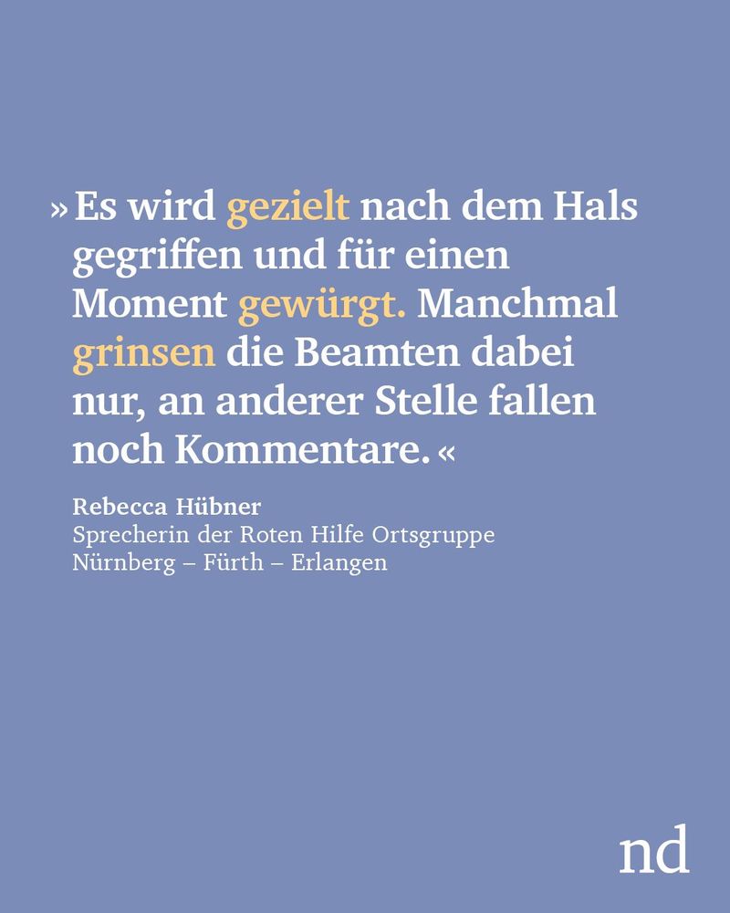“Es wird gezielt nach dem Hals gegriffen und für einen Moment gewürgt. Manchmal grinsen die Beamten dabei nur, an anderer Stelle fallen noch Kommentare.”

Rebecca Hübner, Sprecherin der Roten Hilfe Ortsgruppe Nürnberg – Fürth – Erlangen