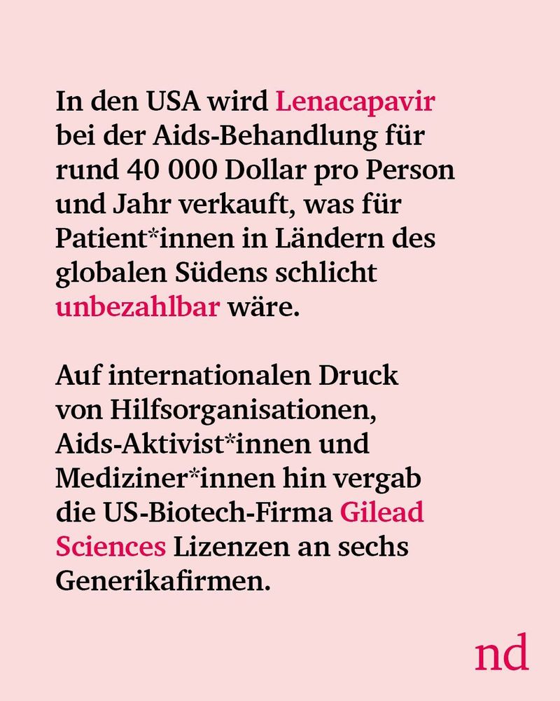  In den USA wird Lenacapavir bei der Aids-Behandlung für rund 40 000 Dollar pro Person und Jahr verkauft, was für Patient*innen in Ländern des globalen Südens schlicht unbezahlbar wäre. Auf internationalen Druck von Hilfsorganisationen, Aids-Aktivist*innen und Mediziner*innen hin vergab die US-Biotech-Firma Gilead Sciences Lizenzen an sechs Generikafirmen.