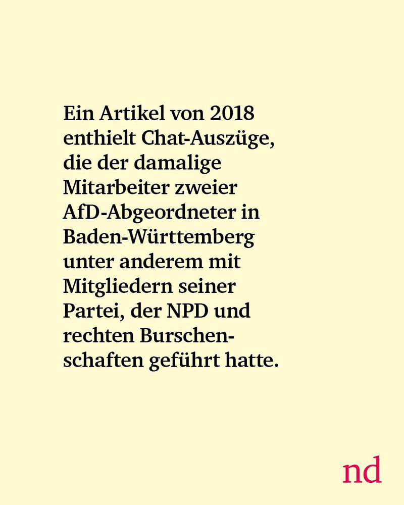 Ein Artikel von 2018 enthielt Chat-Auszüge, die der damalige Mitarbeiter zweier AfD-Abgeordneter in Baden-Württemberg unter anderem mit Mitgliedern seiner Partei, der NPD und rechten Burschenschaften geführt hatte.